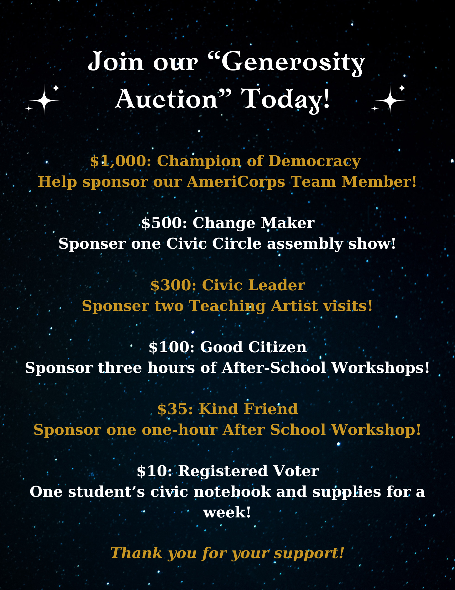 Join our "Generosity Auction" today! $1000 (Champion of Democracy) - Help sponsor our AmeriCorps Team Member! $500 (Change Maker) - Sponsor one Civic Circle assembly show! $300 (Civic Leader) - Sponsor two Teaching Artist visits! $100 (Good Citizen) - Sponsor three hours of After-School Workshops! $35 (Good Citizen) - Sponsor three hours of After-School Workshops! $35 (Kind Friend) - Sponsor one one-hour After School Workshop! $10 (Registered Voter) - One student's civic notebook and supplies for a week! Thank you for your support!